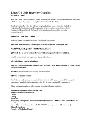 Linux OR Unix Interview Questions
1) What is GRUB
Ans GNU GRUB is a Multiboot boot loader. It was derived from GRUB, the GRand Unified Bootloader,
which was originally designed and implemented by Erich Stefan Boleyn.
Briefly, a boot loader is the first software program that runs when a computer starts. It is
responsible for loading and transferring control to the operating system kernel software
(such as the Hurd or Linux). The kernel, in turn, initializes the rest of the operating
system (e.g. GNU)
2) Explain Linux Boot Process
Ans http://www.thegeekstuff.com/2011/02/linux-boot-process/
3) Which files are called for user profile by default when a user gets login
Ans $HOME/.bash_profile, $HOME/.bash_bashrc
4) Which file needs to update if srequired to change default runlevel 5 to 3
Ans File is /etc/inittab and required to change below lines:
id:5:initdefault: to id:3:initdefault:
5) What command used for showing user info like Login Name, Canonical Name, Home
Directory,Shell etc..
Ans FINGER command can be used i.g; finger username
6) What is inode number
Ans An inode is a data structure on a traditional Unix-style file system such as UFS or ext3. An
inode stores basic information about a regular file, directory, or other file system object
iNode number also called as index number, it consists following attributes:
File type (executable, block special etc)
Permissions (read, write etc)
Owner
Group
File Size
File access, change and modification time (remember UNIX or Linux never stores file
creation
time, this is favorite question asked in UNIX/Linux sys admin job interview)
File deletion time
Number of links (soft/hard)
 