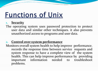 1. Security
The operating system uses password protection to protect
user data and similar other techniques. it also prevents
unauthorized access to programs and user data.
2. Control over system performance
Monitors overall system health to help improve performance.
records the response time between service requests and
system response to have a complete view of the system
health. This can help improve performance by providing
important information needed to troubleshoot
problems.
 