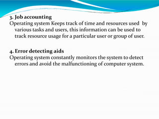 3. Job accounting
Operating system Keeps track of time and resources used by
various tasks and users, this information can be used to
track resource usage for a particular user or group of user.
4. Error detecting aids
Operating system constantly monitors the system to detect
errors and avoid the malfunctioning of computer system.
 