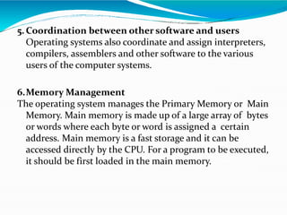 5.Coordination between other software and users
Operating systems also coordinate and assign interpreters,
compilers, assemblers and other software to the various
users of the computer systems.
6.Memory Management
The operating system manages the Primary Memory or Main
Memory. Main memory is made up of a large array of bytes
or words where each byte or word is assigned a certain
address. Main memory is a fast storage and it can be
accessed directly by the CPU. For a program to be executed,
it should be first loaded in the main memory.
 