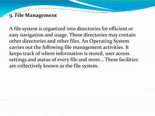 9. File Management
A file system is organized into directories for efficient or
easy navigation and usage. These directories may contain
other directories and other files. An Operating System
carries out the following file management activities. It
keeps track of where information is stored, user access
settings and status of every file and more… These facilities
are collectively known as the file system.
 