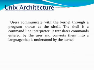 Users communicate with the kernel through a
program known as the shell. The shell is a
command line interpreter; it translates commands
entered by the user and converts them into a
language that is understood by the kernel.
 