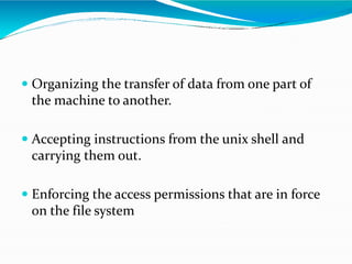  Organizing the transfer of data from one part of
the machine to another.
 Accepting instructions from the unix shell and
carrying them out.
 Enforcing the access permissions that are in force
on the file system
 