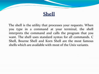 The shell is the utility that processes your requests. When
you type in a command at your terminal, the shell
interprets the command and calls the program that you
want. The shell uses standard syntax for all commands. C
Shell, Bourne Shell and Korn Shell are the most famous
shells which are available with most of the Unix variants.
 