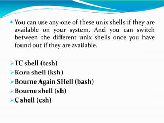  You can use any one of these unix shells if they are
available on your system. And you can switch
between the different unix shells once you have
found out if they are available.
TC shell (tcsh)
Korn shell (ksh)
Bourne Again SHell (bash)
Bourne shell (sh)
C shell (csh)
 