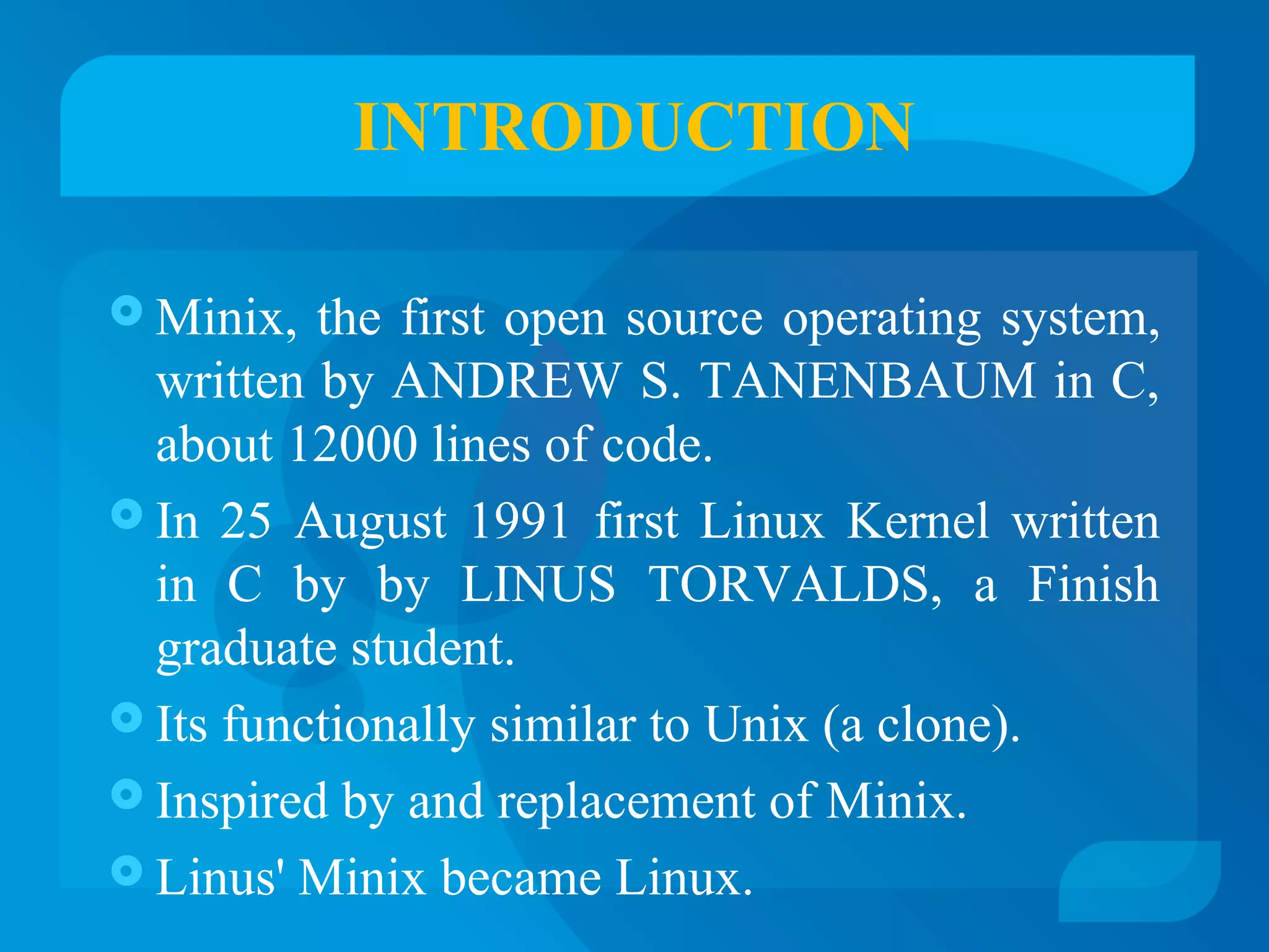 INTRODUCTION 
Minix, the first open source operating system, 
written by ANDREW S. TANENBAUM in C, 
about 12000 lines of code. 
 In 25 August 1991 first Linux Kernel written 
in C by by LINUS TORVALDS, a Finish 
graduate student. 
 Its functionally similar to Unix (a clone). 
 Inspired by and replacement of Minix. 
 Linus' Minix became Linux. 
 