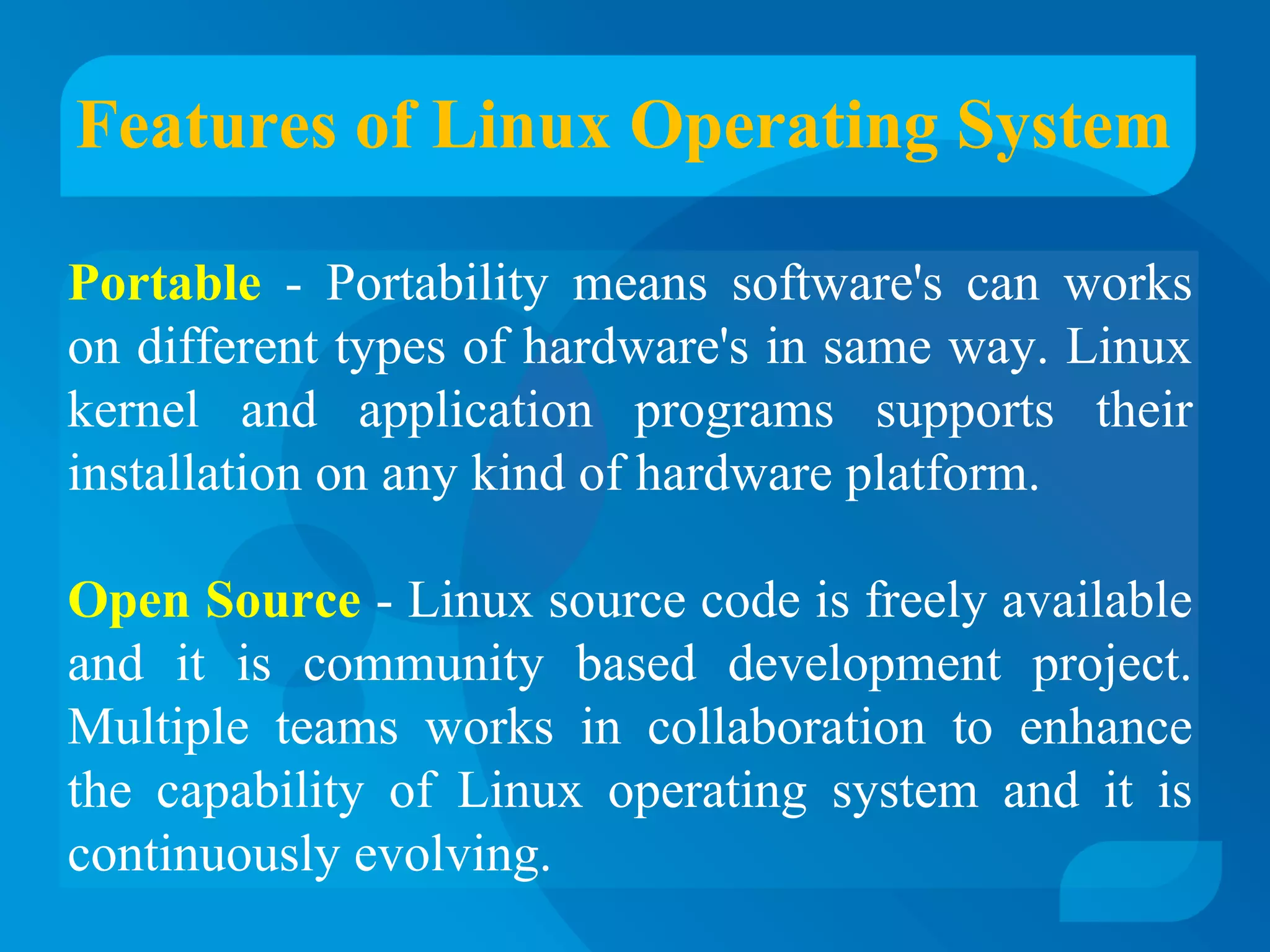 Features of Linux Operating System 
Portable - Portability means software's can works 
on different types of hardware's in same way. Linux 
kernel and application programs supports their 
installation on any kind of hardware platform. 
Open Source - Linux source code is freely available 
and it is community based development project. 
Multiple teams works in collaboration to enhance 
the capability of Linux operating system and it is 
continuously evolving. 
 