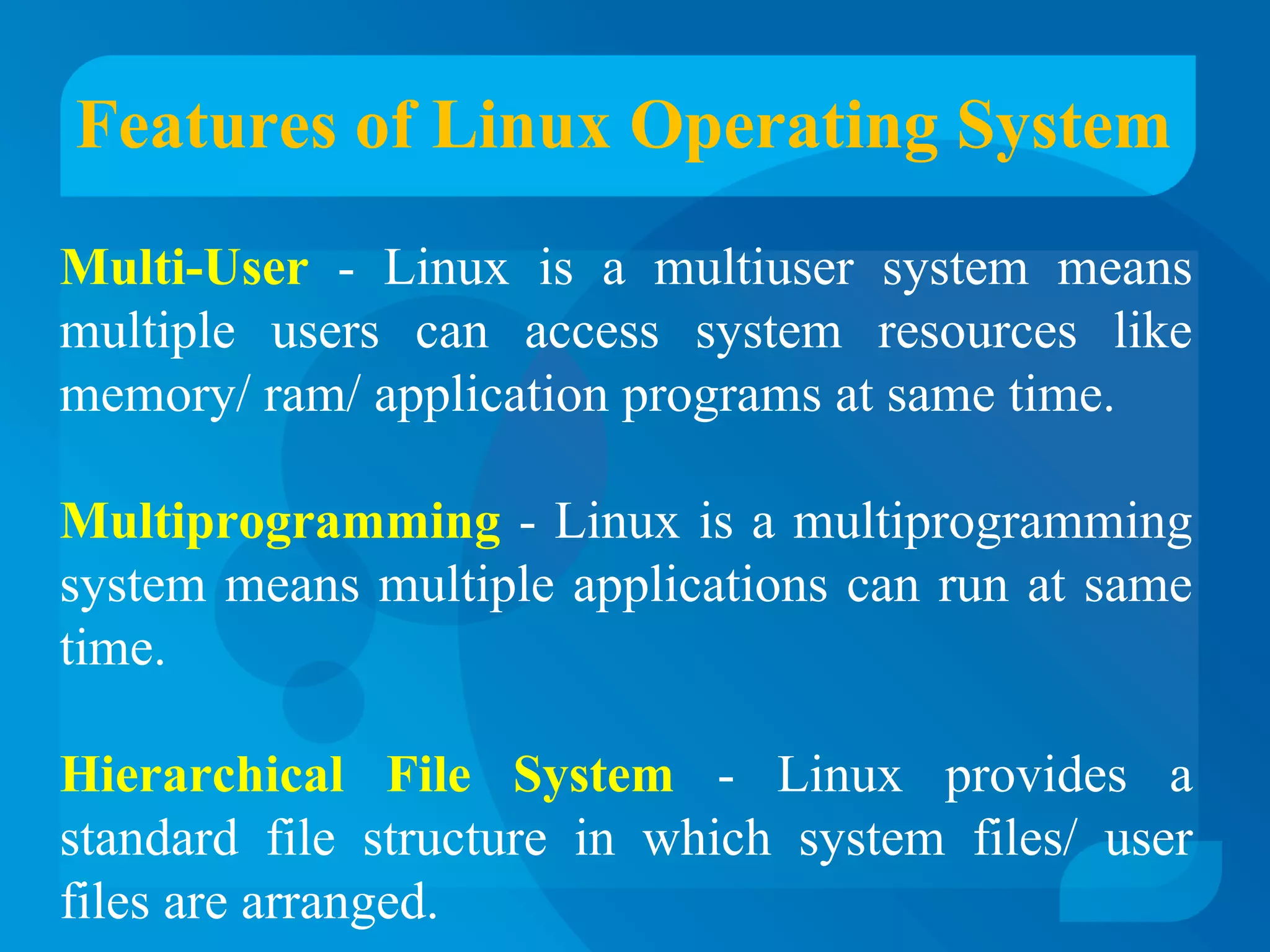Features of Linux Operating System 
Multi-User - Linux is a multiuser system means 
multiple users can access system resources like 
memory/ ram/ application programs at same time. 
Multiprogramming - Linux is a multiprogramming 
system means multiple applications can run at same 
time. 
Hierarchical File System - Linux provides a 
standard file structure in which system files/ user 
files are arranged. 
 