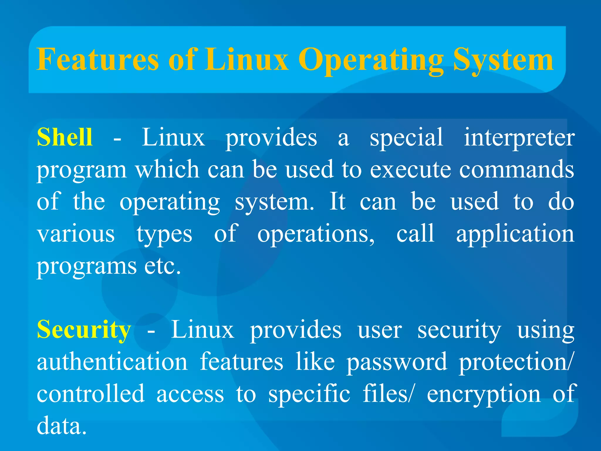 Features of Linux Operating System 
Shell - Linux provides a special interpreter 
program which can be used to execute commands 
of the operating system. It can be used to do 
various types of operations, call application 
programs etc. 
Security - Linux provides user security using 
authentication features like password protection/ 
controlled access to specific files/ encryption of 
data. 
 