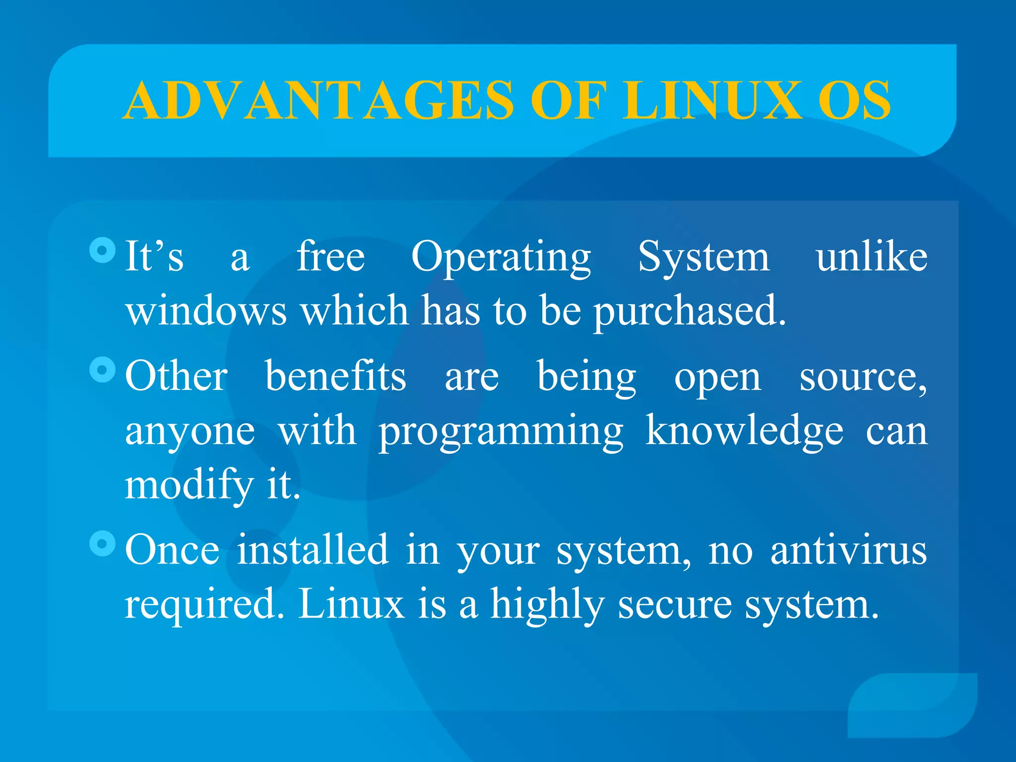 ADVANTAGES OF LINUX OS 
It’s a free Operating System unlike 
windows which has to be purchased. 
Other benefits are being open source, 
anyone with programming knowledge can 
modify it. 
Once installed in your system, no antivirus 
required. Linux is a highly secure system. 
 