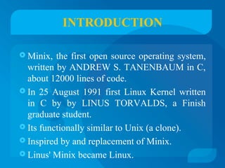 INTRODUCTION 
Minix, the first open source operating system, 
written by ANDREW S. TANENBAUM in C, 
about 12000 lines of code. 
 In 25 August 1991 first Linux Kernel written 
in C by by LINUS TORVALDS, a Finish 
graduate student. 
 Its functionally similar to Unix (a clone). 
 Inspired by and replacement of Minix. 
 Linus' Minix became Linux. 
 