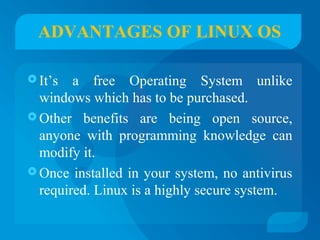 ADVANTAGES OF LINUX OS 
It’s a free Operating System unlike 
windows which has to be purchased. 
Other benefits are being open source, 
anyone with programming knowledge can 
modify it. 
Once installed in your system, no antivirus 
required. Linux is a highly secure system. 
 