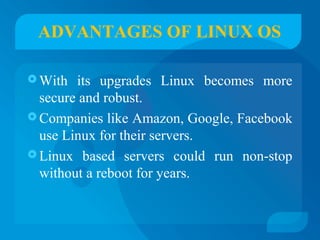 ADVANTAGES OF LINUX OS 
With its upgrades Linux becomes more 
secure and robust. 
Companies like Amazon, Google, Facebook 
use Linux for their servers. 
Linux based servers could run non-stop 
without a reboot for years. 
 