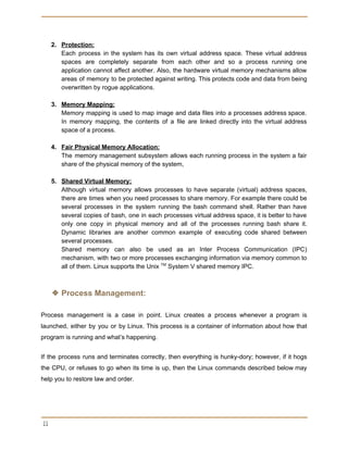  
 
2. Protection:
Each process in the system has its own virtual address space. These virtual address
spaces are completely separate from each other and so a process running one
application cannot affect another. Also, the hardware virtual memory mechanisms allow
areas of memory to be protected against writing. This protects code and data from being
overwritten by rogue applications.
3. Memory Mapping:
Memory mapping is used to map image and data files into a processes address space.
In memory mapping, the contents of a file are linked directly into the virtual address
space of a process.
4. Fair Physical Memory Allocation:
The memory management subsystem allows each running process in the system a fair
share of the physical memory of the system,
5. Shared Virtual Memory:
Although virtual memory allows processes to have separate (virtual) address spaces,
there are times when you need processes to share memory. For example there could be
several processes in the system running the bash command shell. Rather than have
several copies of bash, one in each processes virtual address space, it is better to have
only one copy in physical memory and all of the processes running bash share it.
Dynamic libraries are another common example of executing code shared between
several processes.
Shared memory can also be used as an Inter Process Communication (IPC)
mechanism, with two or more processes exchanging information via memory common to
all of them. Linux supports the Unix ​TM​
System V shared memory IPC.
❖ Process Management:
Process management is a case in point. Linux creates a process whenever a program is
launched, either by you or by Linux. This process is a container of information about how that
program is running and what’s happening.
If the process runs and terminates correctly, then everything is hunky-dory; however, if it hogs
the CPU, or refuses to go when its time is up, then the Linux commands described below may
help you to restore law and order.
 
11 
 