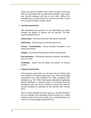  
 
secure you need to consider what is meant by secure, what risks
there are associated with any data that's available, what impact
your security measures will have on your users. Without first
considering any of these factors how else will you know if you've
met your goal of making a system secure.
● Security requirements
After establishing why security is to be implemented you should
consider the aspects of security that are required. The main
security requirements are:
Authorisation​ - Only allow those that need access to the data
Authenticity​ - Verifying they are who they say they are
Privacy / Confidentiality - Ensure personal information is not
being compromised
Integrity​ - Ensuring that the data has not been tampered with
Non-repudiation - Confirmation that data is received. The ability to
prove it in court
Availability - Ensure that the system can perform it's required
function
● Imposed requirements
Some security requirements are not ones that are directly under
your control but are instead imposed upon you. These may be legal
requirements (e.g. Data Protection Act 1998), compliance with
standards (e.g. ISO 7984-2 International Standards Organisation
Security Standard), or corporate policy. If you handle credit card
transactions then you may be required to comply with minimum
security standards as described by the Payment Card Industry
(PCI).
Some of these standards are very vague (e.g. the Data Protection
Act just specifies that appropriate security should be in place)
whereas some may be more specific (e.g. a corporate policy may
insist on a minimum length of passwords etc.)
 
15 
 