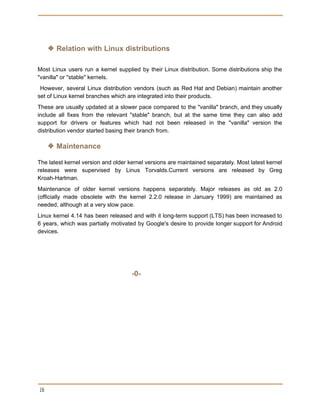  
 
❖ Relation with Linux distributions
Most Linux users run a kernel supplied by their Linux distribution. Some distributions ship the
"vanilla" or "stable" kernels.
However, several Linux distribution vendors (such as Red Hat and Debian) maintain another
set of Linux kernel branches which are integrated into their products.
These are usually updated at a slower pace compared to the "vanilla" branch, and they usually
include all fixes from the relevant "stable" branch, but at the same time they can also add
support for drivers or features which had not been released in the "vanilla" version the
distribution vendor started basing their branch from.
❖ Maintenance
The latest kernel version and older kernel versions are maintained separately. Most latest kernel
releases were supervised by Linus Torvalds.Current versions are released by Greg
Kroah-Hartman.
Maintenance of older kernel versions happens separately. Major releases as old as 2.0
(officially made obsolete with the kernel 2.2.0 release in January 1999) are maintained as
needed, although at a very slow pace.
Linux kernel 4.14 has been released and with it long-term support (LTS) has been increased to
6 years, which was partially motivated by Google's desire to provide longer support for Android
devices.
-0-
 
16 
 