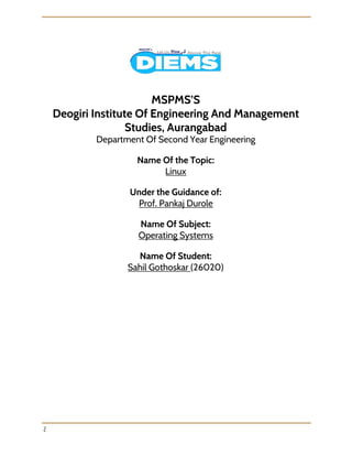  
 
 
 
MSPMS’S
Deogiri Institute Of Engineering And Management 
Studies, Aurangabad
Department Of Second Year Engineering
Name Of the Topic:
Linux 
Under the Guidance of:
Prof. Pankaj Durole
Name Of Subject:
Operating Systems
Name Of Student:
Sahil Gothoskar ​(26020)
 
2 
 