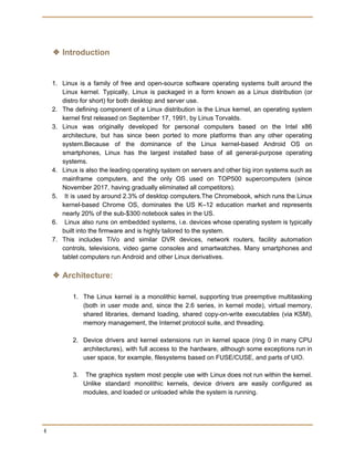  
 
❖ Introduction
 
1. Linux is a family of free and open-source software operating systems built around the
Linux kernel. Typically, Linux is packaged in a form known as a Linux distribution (or
distro for short) for both desktop and server use.
2. The defining component of a Linux distribution is the Linux kernel, an operating system
kernel first released on September 17, 1991, by Linus Torvalds.
3. Linux was originally developed for personal computers based on the Intel x86
architecture, but has since been ported to more platforms than any other operating
system.Because of the dominance of the Linux kernel-based Android OS on
smartphones, Linux has the largest installed base of all general-purpose operating
systems.
4. Linux is also the leading operating system on servers and other big iron systems such as
mainframe computers, and the only OS used on TOP500 supercomputers (since
November 2017, having gradually eliminated all competitors).
5. It is used by around 2.3% of desktop computers.The Chromebook, which runs the Linux
kernel-based Chrome OS, dominates the US K–12 education market and represents
nearly 20% of the sub-$300 notebook sales in the US.
6. Linux also runs on embedded systems, i.e. devices whose operating system is typically
built into the firmware and is highly tailored to the system.
7. This includes TiVo and similar DVR devices, network routers, facility automation
controls, televisions, video game consoles and smartwatches. Many smartphones and
tablet computers run Android and other Linux derivatives.
❖ Architecture:
1. The Linux kernel is a monolithic kernel, supporting true preemptive multitasking
(both in user mode and, since the 2.6 series, in kernel mode), virtual memory,
shared libraries, demand loading, shared copy-on-write executables (via KSM),
memory management, the Internet protocol suite, and threading.
2. Device drivers and kernel extensions run in kernel space (ring 0 in many CPU
architectures), with full access to the hardware, although some exceptions run in
user space, for example, filesystems based on FUSE/CUSE, and parts of UIO.
3. The graphics system most people use with Linux does not run within the kernel.
Unlike standard monolithic kernels, device drivers are easily configured as
modules, and loaded or unloaded while the system is running.
 
4 
 