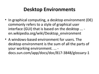 Desktop Environments In graphical computing, a desktop environment (DE) commonly refers to a style of graphical user interface (GUI) that is based on the desktop ... - en.wikipedia.org/wiki/Desktop_environment A windows-based environment for users. The desktop environment is the sum of all the parts of your working environment. ... - docs.sun.com/app/docs/doc/817-3848/glossary-1 