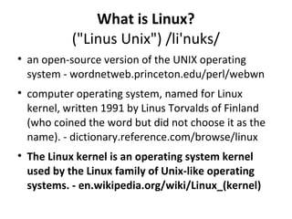 What is Linux? ("Linus Unix") /li'nuks/ an open-source version of the UNIX operating system - wordnetweb.princeton.edu/perl/webwn computer operating system, named for Linux kernel, written 1991 by Linus Torvalds of Finland (who coined the word but did not choose it as the name). - dictionary.reference.com/browse/linux The Linux kernel is an operating system kernel used by the Linux family of Unix-like operating systems. - en.wikipedia.org/wiki/Linux_(kernel) 