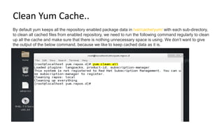 Clean Yum Cache..
By default yum keeps all the repository enabled package data in /var/cache/yum/ with each sub-directory,
to clean all cached files from enabled repository, we need to run the following command regularly to clean
up all the cache and make sure that there is nothing unnecessary space is using. We don’t want to give
the output of the below command, because we like to keep cached data as it is.
 
