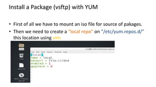 Install a Package (vsftp) with YUM
• First of all we have to mount an iso file for source of pakages.
• Then we need to create a “local repo” on “/etc/yum.repos.d/”
this location using vim.
 