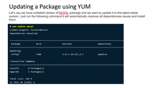 Updating a Package using YUM
Let’s say we have outdated version of MySQL package and we want to update it to the latest stable
version. Just run the following command it will automatically resolves all dependencies issues and install
them.
 