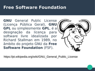Free Software Foundation
GNU General Public License
(Licença Pública Geral), GNU
GPL ou simplesmente GPL, é a
designação da licença para
software livre idealizada por
Richard Stallman em 1989, no
âmbito do projeto GNU da Free
Software Foundation (FSF).
https://pt.wikipedia.org/wiki/GNU_General_Public_License
 