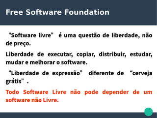 Free Software Foundation
“Software livre” é uma questão de liberdade, não
de preço.
Liberdade de executar, copiar, distribuir, estudar,
mudar e melhorar o software.
“Liberdade de expressão” diferente de “cerveja
grátis”.
Todo Software Livre não pode depender de um
software não Livre.
 
