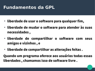 Fundamentos da GPL
●
liberdade de usar o software para qualquer fim,
●
liberdade de mudar o software para atender às suas
necessidades ,
●
liberdade de compartilhar o software com seus
amigos e vizinhos , e
●
liberdade de compartilhar as alterações feitas .
Quando um programa oferece aos usuários todas essas
liberdades , chamamos isso de software livre .
 