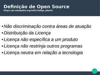 Definição de Open Source
https://pt.wikipedia.org/wiki/Código_aberto
● Não discriminação contra áreas de atuação
● Distribuição da Licença
● Licença não específica a um produto
● Licença não restrinja outros programas
● Licença neutra em relação a tecnologia
 
