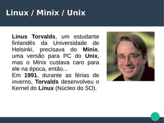 Linux / Minix / Unix
Linus Torvalds, um estudante
finlandês da Universidade de
Helsinki, precisava do Minix,
uma versão para PC do Unix,
mas o Minix custava caro para
ele na época, então...
Em 1991, durante as férias de
inverno, Torvalds desenvolveu o
Kernel do Linux (Núcleo do SO).
 