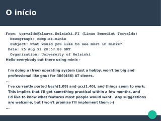 O início
From: torvalds@klaava.Helsinki.FI (Linus Benedict Torvalds)
Newsgroups: comp.os.minix
Subject: What would you like to see most in minix?
Date: 25 Aug 91 20:57:08 GMT
Organization: University of Helsinki
Hello everybody out there using minix -
I'm doing a (free) operating system (just a hobby, won't be big and
professional like gnu) for 386(486) AT clones.
...
I've currently ported bash(1.08) and gcc(1.40), and things seem to work.
This implies that I'll get something practical within a few months, and
I'd like to know what features most people would want. Any suggestions
are welcome, but I won't promise I'll implement them :-)
...
 
