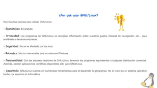 ¿Por qué usar GNU/Linux?
Hay muchas razones para utilizar GNU/Linux:
– Económicas: Es gratuito.
– Privacidad: Los programas de GNU/Linux no recopilan información sobre nuestros gustos, historial de navegación, etc... para
enviársela a terceras empresas.
– Seguridad: No se ve afectado por los virus.
– Robustez: Mucho más estable que los sistemas Windows
– Funcionalidad: Con las actuales versiones de GNU/Linux, tenemos los programas equivalentes a cualquier distribución comercial.
Además, existen aplicaciones científicas disponibles sólo para GNU/Linux.
– Desarrollo: GNU/Linux cuenta con numerosas herramientas para el desarrollo de programas. No en vano es un sistema operativo
hecho por expertos en Informática.
 