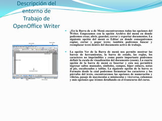 Descripción del
   entorno de
   Trabajo de
OpenOffice Writer
                       ¿En la Barra de a de Menú encontraremos todas las opciones del
                        Writer. Empezamos con la opción Archivo del menú en donde
                        podremos crear, abrir, guardar, cerrar y exportar documentos. La
                        siguiente opción del menú es Editar en donde conseguiremos
                        copiar, cortar y pegar texto; también podremos buscar y
                        reemplazar texto dentro del documento activo de trabajo.

                       La opción Ver de la Barra de menú nos permite mostrar las
                        barras de herramientas, la barra de estado, las reglas, los
                        caracteres no imprimibles y como punto importante podremos
                        definir la escala de visualización del documento (zoom). La cuarta
                        opción de la barra de menú es Insertar y esta nos permitirá
                        ingresar saltos manuales, símbolos, campos, hiper enlaces, notas
                        al pie, encabezados y tablas. La siguiente opción de la barra es
                        Formato desde la cual podremos formatear los caracteres y los
                        párrafos del texto, encontraremos las opciones de numeración y
                        viñetas, pasaje de mayúsculas a minúsculas y viceversa, columnas
                        y más opciones que iremos detallando en el transcurso del curso.
 