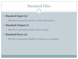 Standard Files
 Standard Input (0)
 This file is opened by shell to accept information.
 Standard Output (1)
 This file is opened by shell to direct output
 Standard Error (2)
 This file is opened by shell for writing error messages
 