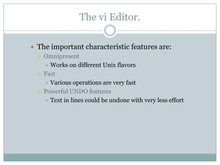 The vi Editor.
 The important characteristic features are:
 Omnipresent
 Works on different Unix flavors
 Fast
 Various operations are very fast
 Powerful UNDO features
 Text in lines could be undone with very less effort
 