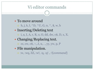 Vi editor commands
 To move around
 h, j, k, l, ^D, ^U, G, 0, ^, $, w, b
 Inserting/Deleting text
 i, a, I, A, r, R, o, O, dd, dw, c$, D, x, X.
 Changing/Replacing text.
 cc, cw, c$, ~, J, u, . , yy, yw, p, P
 File manipulation.
 :w, :wq, ZZ, :w!, :q, :q! , :![command]
 