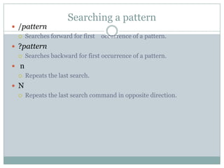 Searching a pattern
 /pattern
 Searches forward for first occurrence of a pattern.
 ?pattern
 Searches backward for first occurrence of a pattern.
 n
 Repeats the last search.
 N
 Repeats the last search command in opposite direction.
 