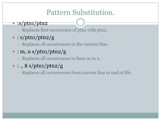 Pattern Substitution.
 :s/ptn1/ptn2
 Replaces first occurrence of ptn1 with ptn2.
 : s/ptn1/ptn2/g
 Replaces all occurrences in the current line.
 : m, n s/ptn1/ptn2/g
 Replaces all occurrences in lines m to n.
 : ., $ s/ptn1/ptn2/g
 Replaces all occurrences from current line to end of file.
 