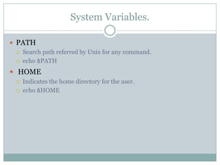 System Variables.
 PATH
 Search path referred by Unix for any command.
 echo $PATH
 HOME
 Indicates the home directory for the user.
 echo $HOME
 