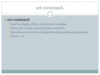  set command
 Used for display all the environment variables.
 Shows the current values of system variables.
 Also allows conversion of arguments into positional parameters.
 Syntax : set
set command.
 