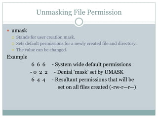 Unmasking File Permission
 umask
 Stands for user creation mask.
 Sets default permissions for a newly created file and directory.
 The value can be changed.
Example
6 6 6 - System wide default permissions
- 0 2 2 - Denial ‗mask‘ set by UMASK
6 4 4 - Resultant permissions that will be
set on all files created (-rw-r—r--)
 