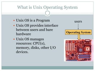 What is Unix Operating System
 Unix OS is a Program
 Unix OS provides interface
between users and bare
hardware
 Unix OS manages
resources: CPU(s),
memory, disks, other I/O
devices.
Operating System
users
 