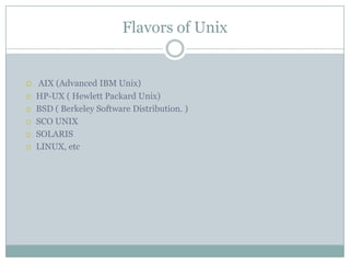 Flavors of Unix
 AIX (Advanced IBM Unix)
 HP-UX ( Hewlett Packard Unix)
 BSD ( Berkeley Software Distribution. )
 SCO UNIX
 SOLARIS
 LINUX, etc
 