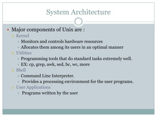 System Architecture
 Major components of Unix are :
 Kernel
 Monitors and controls hardware resources
 Allocates them among its users in an optimal manner
 Utilities
 Programming tools that do standard tasks extremely well.
 EX: cp, grep, awk, sed, bc, wc, more
 Shell
 Command Line Interpreter.
 Provides a processing environment for the user programs.
 User Applications
 Programs written by the user
 