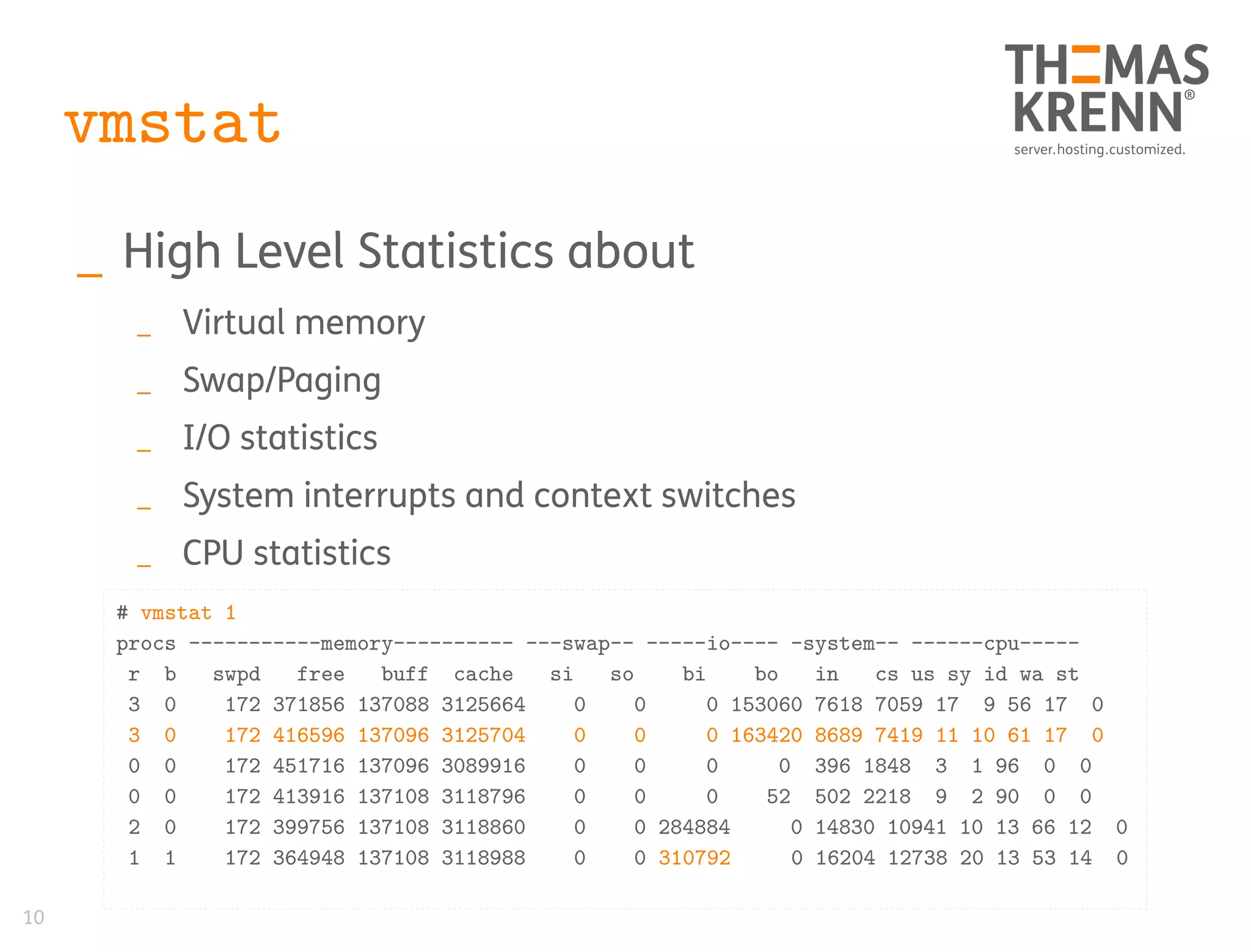 10
vmstat
_ High Level Statistics about
_ Virtual memory
_ Swap/Paging
_ I/O statistics
_ System interrupts and context switches
_ CPU statistics
# vmstat 1
procs -----------memory---------- ---swap-- -----io---- -system-- ------cpu-----
r b swpd free buff cache si so bi bo in cs us sy id wa st
3 0 172 371856 137088 3125664 0 0 0 153060 7618 7059 17 9 56 17 0
3 0 172 416596 137096 3125704 0 0 0 163420 8689 7419 11 10 61 17 0
0 0 172 451716 137096 3089916 0 0 0 0 396 1848 3 1 96 0 0
0 0 172 413916 137108 3118796 0 0 0 52 502 2218 9 2 90 0 0
2 0 172 399756 137108 3118860 0 0 284884 0 14830 10941 10 13 66 12 0
1 1 172 364948 137108 3118988 0 0 310792 0 16204 12738 20 13 53 14 0
 