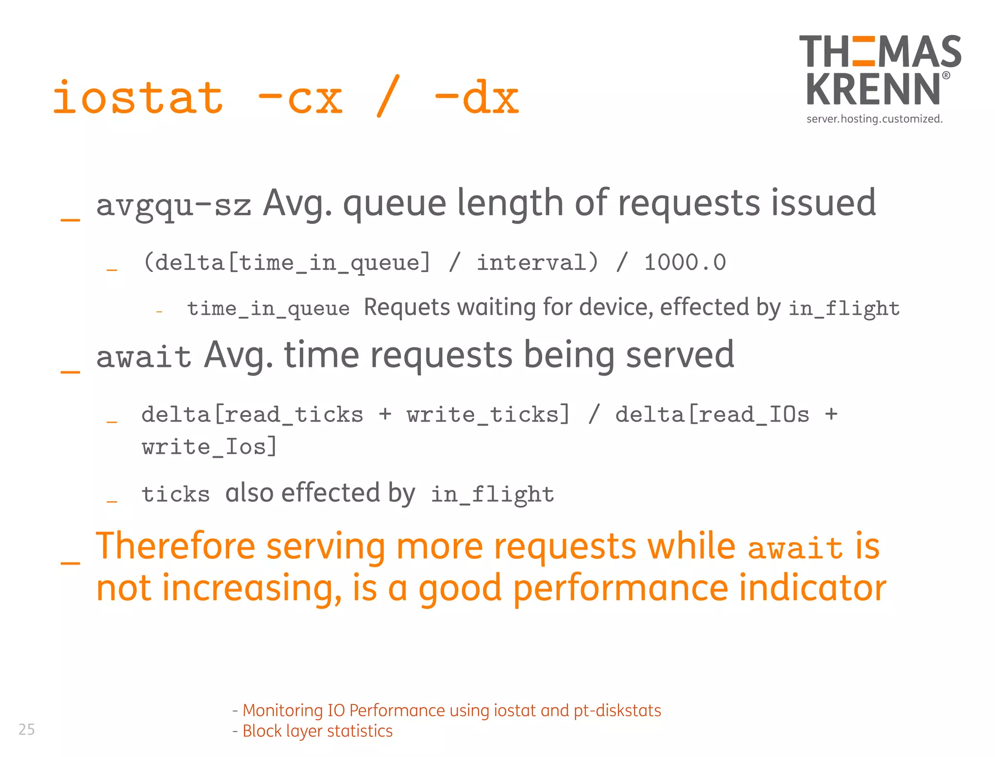 25
iostat -cx / -dx
_ avgqu-sz Avg. queue length of requests issued
_ (delta[time_in_queue] / interval) / 1000.0
_ time_in_queue Requets waiting for device, effected by in_flight
_ await Avg. time requests being served
_ delta[read_ticks + write_ticks] / delta[read_IOs +
write_Ios]
_ ticks also effected by in_flight
_ Therefore serving more requests while await is
not increasing, is a good performance indicator
- Monitoring IO Performance using iostat and pt-diskstats
- Block layer statistics
 