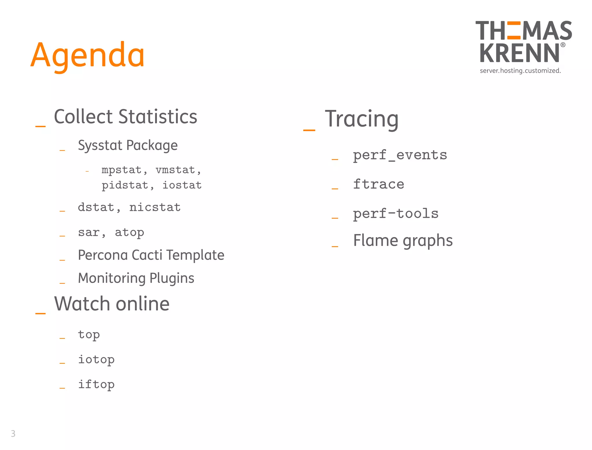 3
Agenda
_ Collect Statistics
_ Sysstat Package
_ mpstat, vmstat,
pidstat, iostat
_ dstat, nicstat
_ sar, atop
_ Percona Cacti Template
_ Monitoring Plugins
_ Watch online
_ top
_ iotop
_ iftop
_ Tracing
_ perf_events
_ ftrace
_ perf-tools
_ Flame graphs
 
