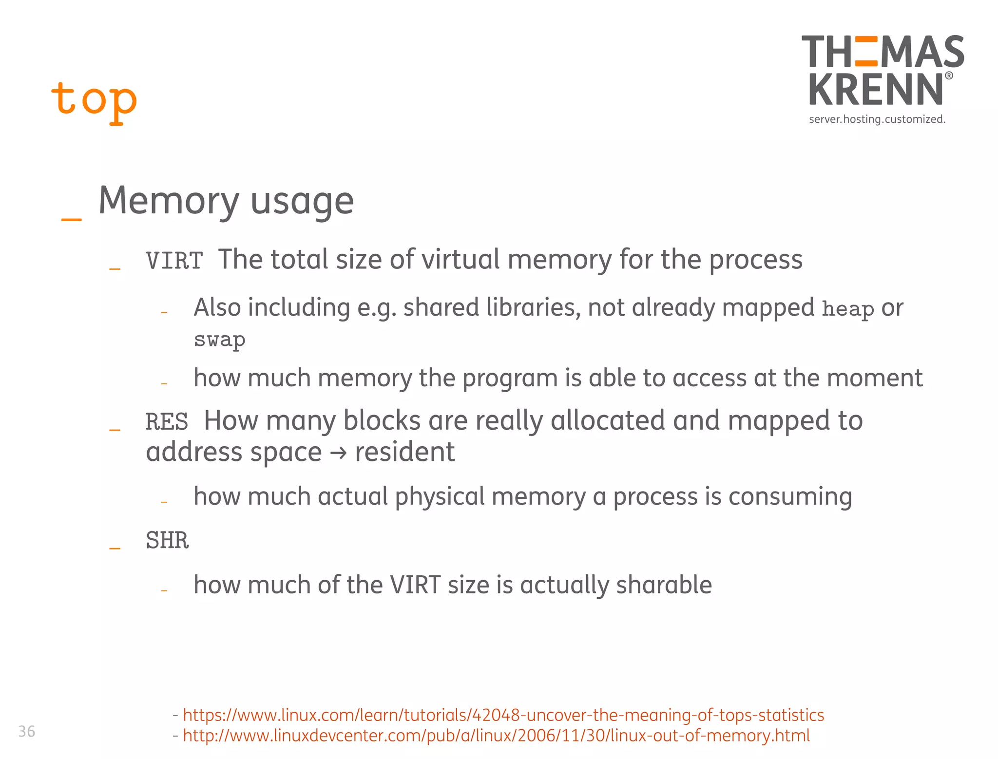 36
top
_ Memory usage
_ VIRT The total size of virtual memory for the process
_ Also including e.g. shared libraries, not already mapped heap or
swap
_ how much memory the program is able to access at the moment
_ RES How many blocks are really allocated and mapped to
address space → resident
_ how much actual physical memory a process is consuming
_ SHR
_ how much of the VIRT size is actually sharable
- https://www.linux.com/learn/tutorials/42048-uncover-the-meaning-of-tops-statistics
- http://www.linuxdevcenter.com/pub/a/linux/2006/11/30/linux-out-of-memory.html
 